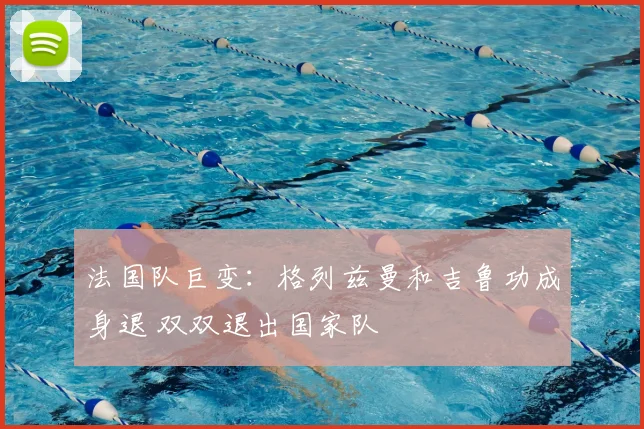 法国队巨变:格列兹曼和吉鲁功成身退 双双退出国家队
