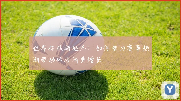世界杯旅游经济:如何借力赛事热潮带动地方消费增长