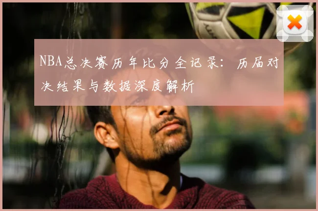 NBA总决赛历年比分全记录：历届对决结果与数据深度解析