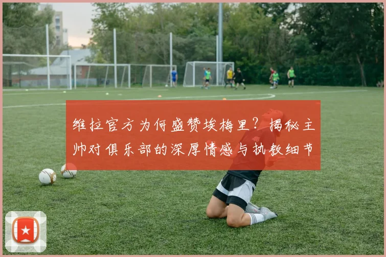 维拉官方为何盛赞埃梅里?揭秘主帅对俱乐部的深厚情感与执教细节
