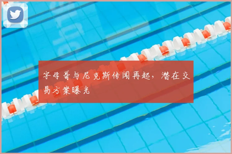 字母哥与尼克斯传闻再起,潜在交易方案曝光