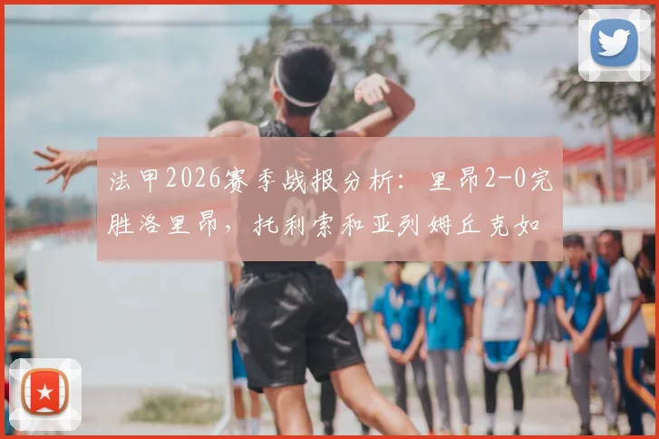 法甲2026赛季战报分析:里昂2-0完胜洛里昂,托利索和亚列姆丘克如何联手攻破对手防线?附比赛关键数据解读